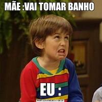 MÃE :VAI TOMAR BANHO EU :