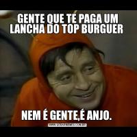 GENTE QUE TE PAGA UM LANCHA DO TOP BURGUER NEM É GENTE,É ANJO. 