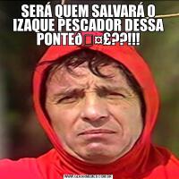 SERÁ QUEM SALVARÁ O IZAQUE PESCADOR DESSA PONTE