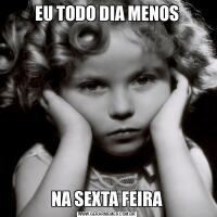 EU TODO DIA MENOSNA SEXTA FEIRA