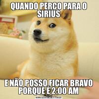 QUANDO PERCO PARA O SIRIUSE NÃO POSSO FICAR BRAVO PORQUE É 2:00 AM