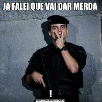 JA FALEI QUE VAI DAR MERDA!