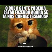O QUE A GENTE PODERIA ESTAR FAZENDO AGORA SE JÁ NOS CONHECESSEMOS?...  