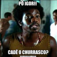 PÔ IGOR!! CADÊ O CHURRASCO?