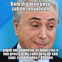 Bom dia meu povo subdesenvolvidopapai vai aumentar os impostos e vou precisar de cada gota do seu suor, combinados? Bjinhos