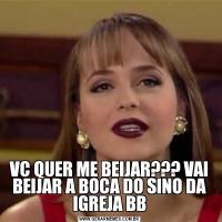 VC QUER ME BEIJAR??? VAI BEIJAR A BOCA DO SINO DA IGREJA BB