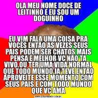 OLA MEU NOME DOCE DE LEITINHO E EU SOU UM DOGUINHOEU VIM FALA UMA COISA PRA VOCÊS ENTÃO AS VEZES SEUS PAIS PODEM SER CHATOS MAIS PENSA É MELHOR VC NÃO TA VIVO.OU TER UMA VIDA NORMAL QUE TODO MUNDO JA TEVE ENTÃO APROVEITE ESSE MOMENTO COM SEUS PAIS E COM TODO MUNDO QUE VC AMA