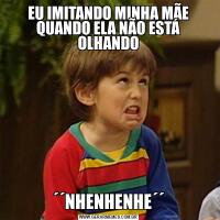 EU IMITANDO MINHA MÃE QUANDO ELA NÃO ESTÁ OLHANDO´´NHENHENHE´´