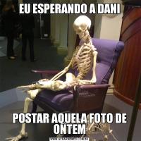 EU ESPERANDO A DANIPOSTAR AQUELA FOTO DE ONTEM
