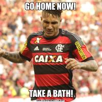 GO HOME NOW! TAKE A BATH!