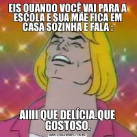 EIS QUANDO VOCÊ VAI PARA A ESCOLA E SUA MÃE FICA EM CASA SOZINHA E FALA :AIIII QUE DELÍCIA.QUE GOSTOSO.