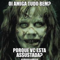OI AMIGA TUDO BEM?PORQUE VC ESTA ASSUSTADA?