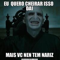 EU  QUERO CHEIRAR ISSO   DAIMAIS VC NEN TEM NARIZ