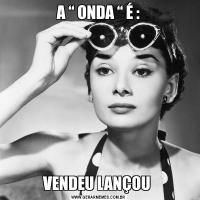 A “ ONDA “ É :VENDEU LANÇOU 