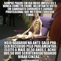 SEMPRE PAGUEI EM DIA MEUS IMPOSTOS E NUNCA COMETIR CRIME. NO ENTANTO, VOTEI EM CANDIDATO CORRUPTO E LADRÃO PROFISSIONAL QUE ME TIROU TUDO QUE TINHA.HOJE, AGUARDO NA ANTE-SALA PRA SER RECEBIDO PELO PARLAMENTAR ELEITO A MAIS DE 50 ANOS E, ACHO QUE SÓ VOU SER ATENDIDO QUANDO VIRAR CINZAS...