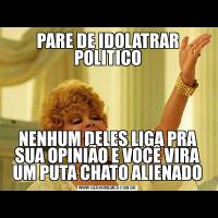 PARE DE IDOLATRAR POLITICONENHUM DELES LIGA PRA SUA OPINIÃO E VOCÊ VIRA UM PUTA CHATO ALIENADO