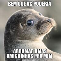 BEM QUE VC PODERIA ARRUMAR UMAS AMIGUINHAS PRA MIM 