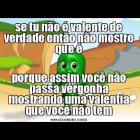 se tu não é valente de verdade então não mostre que éporque assim você não passa vergonha mostrando uma valentia que você não tem