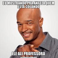 EU MOSTRANDO PRA ANGELA QUEM ESTA COLANDOELE ALI PROFESSORA