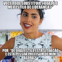 VOCÊ PODE SUBSTITUIR '“QUAL É O MEU ESTILO DE LIDERANÇA?”POR  “DE QUAL ESTILO ESTA SITUAÇÃO E ESTA PESSOA PRECISAM DE MIM AGORA?”