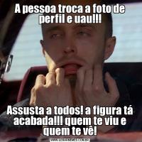A pessoa troca a foto de perfil e uau!!!Assusta a todos! a figura tá acabada!!! quem te viu e quem te vê!