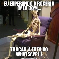 EU ESPERANDO O ROGÉRIO (MEU BOY)...TROCAR  A FOTO DO WHATSAPP!!!