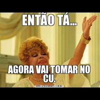 ENTÃO TÁ...AGORA VAI TOMAR NO CU.
