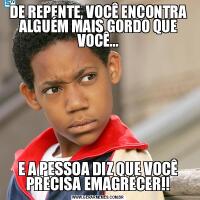 DE REPENTE, VOCÊ ENCONTRA ALGUÉM MAIS GORDO QUE VOCÊ...E A PESSOA DIZ QUE VOCÊ PRECISA EMAGRECER!!
