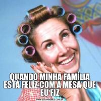 QUANDO MINHA FAMÍLIA ESTÁ FELIZ COM A MESA QUE EU FIZ