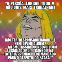 &QUOT;A  PESSÔA...LARGOU  TUDO  !!   NÃO QUIS  MAIS  TRABALHAR !NÃO TER  RESPONSABILIADADE ...E  NEM  DEVER  ALGUM ! 
   ....MESMO  ASSIM...CONSEGUIU  UM  LUGAR  AO SOL !!...-GANHOU  NA  LOTERIA ??...NÃO !!  FOI  MANDADO  PARA O DESERTO  DO SAARA !&QUOT;