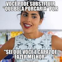 VOCÊ PODE SUBSTITUIR &QUOT;QUE BELA PORCARIA&QUOT; POR&QUOT;SEI QUE VOCÊ É CAPAZ DE FAZER MELHOR&QUOT;