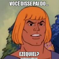 VOCÊ DISSE PAI DO...EZEQUIEL?