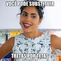 VOCÊ PODE SUBSTITUIRTRETAS POR TETAS