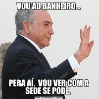 VOU AO BANHEIRO...PERA AÍ.  VOU VER COM A SEDE SE PODE. 