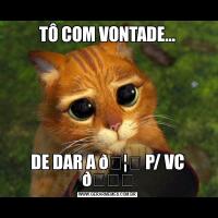 TÔ COM VONTADE…DE DAR A 