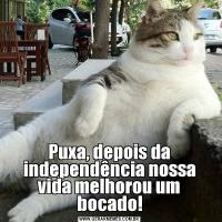 Puxa, depois da independência nossa vida melhorou um bocado!