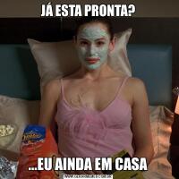JÁ ESTA PRONTA?...EU AINDA EM CASA