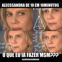 ALECSSANDRA DE 10 EM 10MINUTOSO QUE EU IA FAZER MSM???