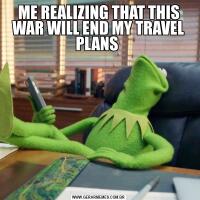 ME REALIZING THAT THIS WAR WILL END MY TRAVEL PLANS 