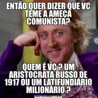 ENTÃO QUER DIZER QUE VC TEME A AMEÇA COMUNISTA?QUEM É VC ? UM ARISTOCRATA RUSSO DE 1917 OU UM LATIFUNDIÁRIO MILIONÁRIO ?