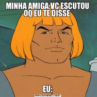 MINHA AMIGA:VC ESCUTOU OQ EU TE DISSE EU: