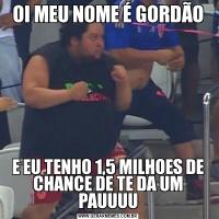 OI MEU NOME É GORDÃOE EU TENHO 1,5 MILHOES DE CHANCE DE TE DA UM PAUUUU