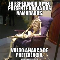 EU ESPERANDO O MEU PRESENTE DO DIA DOS NAMORADOS.VULGO:ALIANÇA DE PREFERÊNCIA.