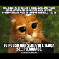 AMIGUINHOS DO MEU HEART, ALGUEM CONSEGUE FAZER UM FAVOR AO VOSSO AMIGO DO HEART...QUEM É QUE ME CONSEGUE SAFAR A FOLGA DE SABADO E DOMINGO, 21 E 22 DE JULHO,EU POSSO DAR SEXTA 19 E TERÇA 23....PLEAAAASE.
