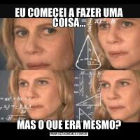 EU COMECEI A FAZER UMA COISA...MAS O QUE ERA MESMO?