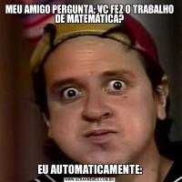 MEU AMIGO PERGUNTA: VC FEZ O TRABALHO DE MATEMÁTICA?EU AUTOMATICAMENTE: