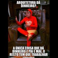 ARQUITETURA DÁ DINHEIRO?A ÚNICA COISA QUE DÁ DINHEIRO É PAI E MÃE, O RESTO TEM QUE TRABALHAR