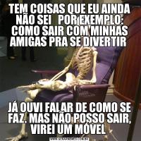 TEM COISAS QUE EU AINDA NÃO SEI   POR EXEMPLO: COMO SAIR COM MINHAS AMIGAS PRA SE DIVERTIR JÁ OUVI FALAR DE COMO SE FAZ. MAS NÃO POSSO SAIR, VIREI UM MÓVEL 
