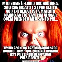 MEU NOME É FLÁVIO RACHADINHA, SOU CANDIDATO E SE FOR ELEITO VOU ENTREGAR ESTA MALDITA NAÇÃO AO TIO SAM PRA VINGAR QUEM PRENDEU MEU SANTO PAI...TENHO APOIO DO PASTOR CONDENADO DONALD TRUMP QUE PODE ATÉ INVADIR ESTE PAÍS E PRENDER O ATUAL PRESIDDENTE..