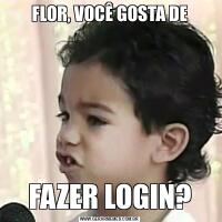 FLOR, VOCÊ GOSTA DEFAZER LOGIN?